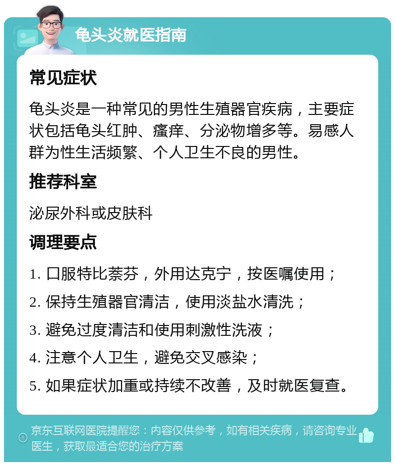 龟头炎就医指南 常见症状 龟头炎是一种常见的男性生殖器官疾病，主要症状包括龟头红肿、瘙痒、分泌物增多等。易感人群为性生活频繁、个人卫生不良的男性。 推荐科室 泌尿外科或皮肤科 调理要点 1. 口服特比萘芬，外用达克宁，按医嘱使用； 2. 保持生殖器官清洁，使用淡盐水清洗； 3. 避免过度清洁和使用刺激性洗液； 4. 注意个人卫生，避免交叉感染； 5. 如果症状加重或持续不改善，及时就医复查。