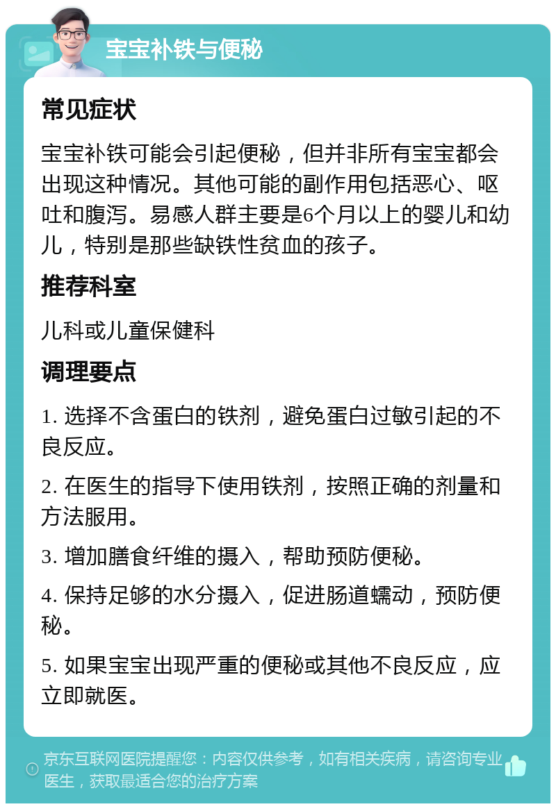 宝宝补铁与便秘 常见症状 宝宝补铁可能会引起便秘，但并非所有宝宝都会出现这种情况。其他可能的副作用包括恶心、呕吐和腹泻。易感人群主要是6个月以上的婴儿和幼儿，特别是那些缺铁性贫血的孩子。 推荐科室 儿科或儿童保健科 调理要点 1. 选择不含蛋白的铁剂，避免蛋白过敏引起的不良反应。 2. 在医生的指导下使用铁剂，按照正确的剂量和方法服用。 3. 增加膳食纤维的摄入，帮助预防便秘。 4. 保持足够的水分摄入，促进肠道蠕动，预防便秘。 5. 如果宝宝出现严重的便秘或其他不良反应，应立即就医。