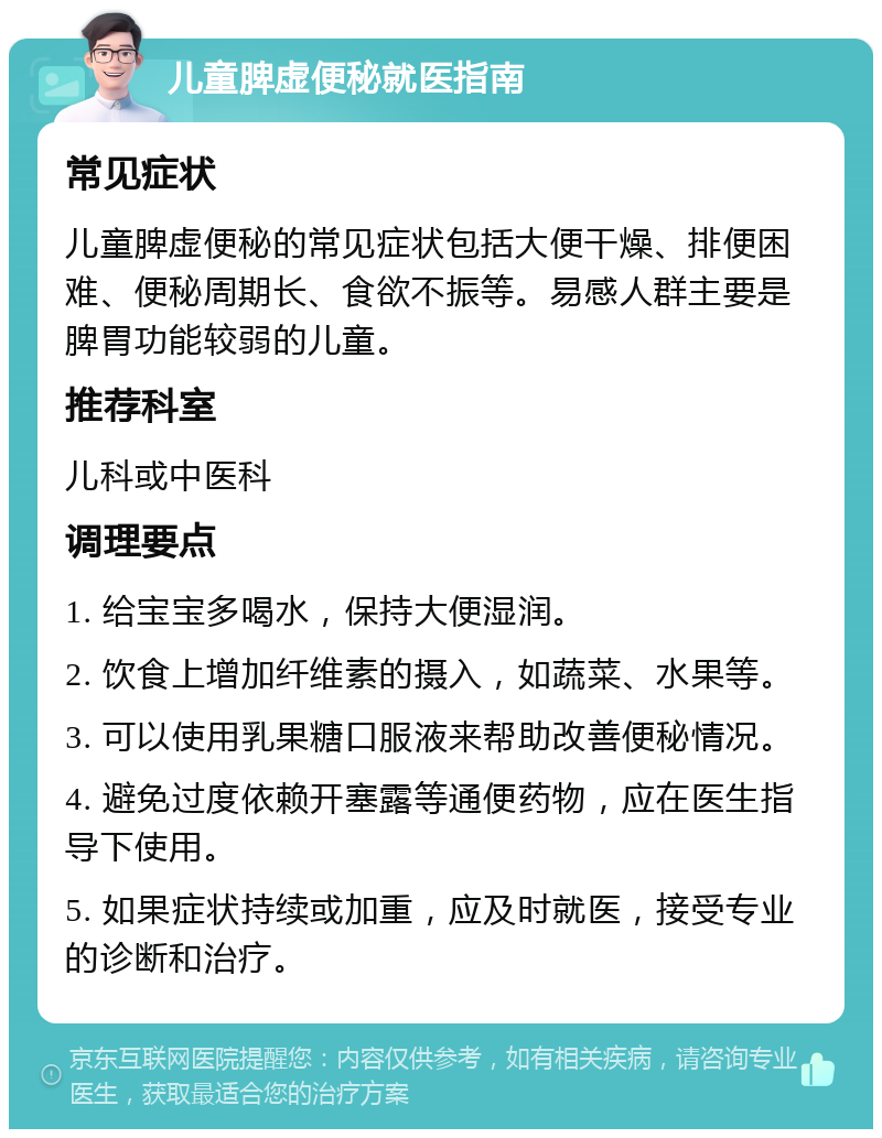 儿童脾虚便秘就医指南 常见症状 儿童脾虚便秘的常见症状包括大便干燥、排便困难、便秘周期长、食欲不振等。易感人群主要是脾胃功能较弱的儿童。 推荐科室 儿科或中医科 调理要点 1. 给宝宝多喝水，保持大便湿润。 2. 饮食上增加纤维素的摄入，如蔬菜、水果等。 3. 可以使用乳果糖口服液来帮助改善便秘情况。 4. 避免过度依赖开塞露等通便药物，应在医生指导下使用。 5. 如果症状持续或加重，应及时就医，接受专业的诊断和治疗。