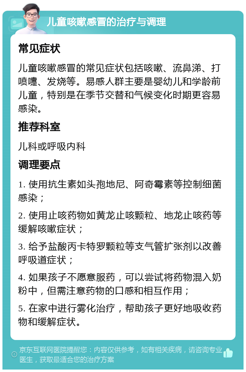 儿童咳嗽感冒的治疗与调理 常见症状 儿童咳嗽感冒的常见症状包括咳嗽、流鼻涕、打喷嚏、发烧等。易感人群主要是婴幼儿和学龄前儿童，特别是在季节交替和气候变化时期更容易感染。 推荐科室 儿科或呼吸内科 调理要点 1. 使用抗生素如头孢地尼、阿奇霉素等控制细菌感染； 2. 使用止咳药物如黄龙止咳颗粒、地龙止咳药等缓解咳嗽症状； 3. 给予盐酸丙卡特罗颗粒等支气管扩张剂以改善呼吸道症状； 4. 如果孩子不愿意服药，可以尝试将药物混入奶粉中，但需注意药物的口感和相互作用； 5. 在家中进行雾化治疗，帮助孩子更好地吸收药物和缓解症状。