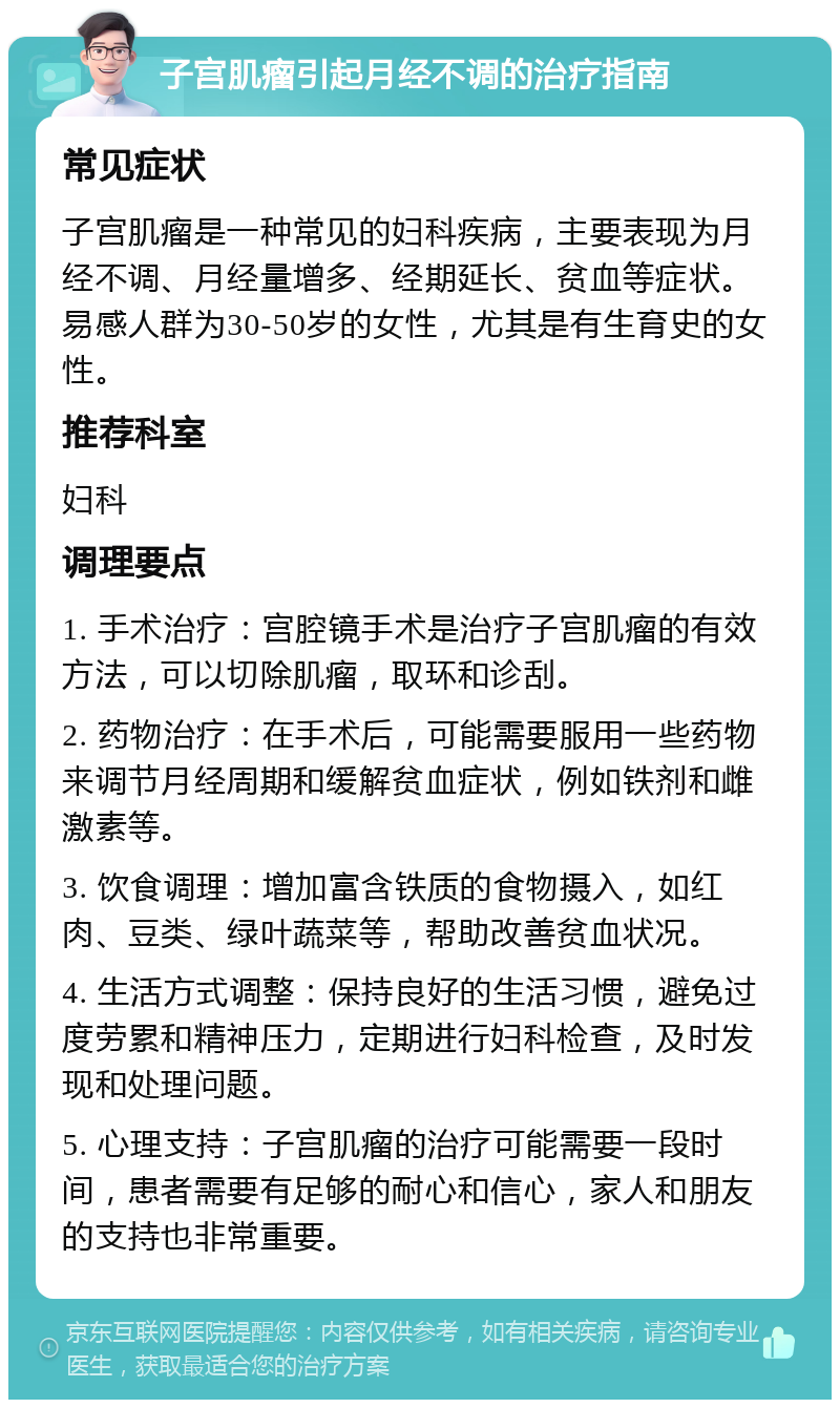 子宫肌瘤引起月经不调的治疗指南 常见症状 子宫肌瘤是一种常见的妇科疾病，主要表现为月经不调、月经量增多、经期延长、贫血等症状。易感人群为30-50岁的女性，尤其是有生育史的女性。 推荐科室 妇科 调理要点 1. 手术治疗：宫腔镜手术是治疗子宫肌瘤的有效方法，可以切除肌瘤，取环和诊刮。 2. 药物治疗：在手术后，可能需要服用一些药物来调节月经周期和缓解贫血症状，例如铁剂和雌激素等。 3. 饮食调理：增加富含铁质的食物摄入，如红肉、豆类、绿叶蔬菜等，帮助改善贫血状况。 4. 生活方式调整：保持良好的生活习惯，避免过度劳累和精神压力，定期进行妇科检查，及时发现和处理问题。 5. 心理支持：子宫肌瘤的治疗可能需要一段时间，患者需要有足够的耐心和信心，家人和朋友的支持也非常重要。