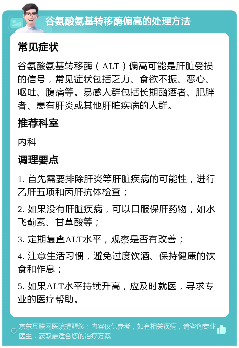 谷氨酸氨基转移酶偏高的处理方法 常见症状 谷氨酸氨基转移酶（ALT）偏高可能是肝脏受损的信号，常见症状包括乏力、食欲不振、恶心、呕吐、腹痛等。易感人群包括长期酗酒者、肥胖者、患有肝炎或其他肝脏疾病的人群。 推荐科室 内科 调理要点 1. 首先需要排除肝炎等肝脏疾病的可能性，进行乙肝五项和丙肝抗体检查； 2. 如果没有肝脏疾病，可以口服保肝药物，如水飞蓟素、甘草酸等； 3. 定期复查ALT水平，观察是否有改善； 4. 注意生活习惯，避免过度饮酒、保持健康的饮食和作息； 5. 如果ALT水平持续升高，应及时就医，寻求专业的医疗帮助。