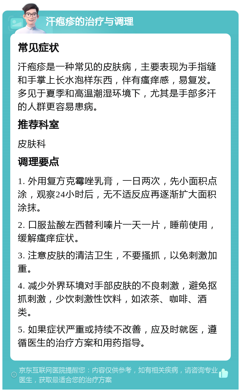 汗疱疹的治疗与调理 常见症状 汗疱疹是一种常见的皮肤病，主要表现为手指缝和手掌上长水泡样东西，伴有瘙痒感，易复发。多见于夏季和高温潮湿环境下，尤其是手部多汗的人群更容易患病。 推荐科室 皮肤科 调理要点 1. 外用复方克霉唑乳膏，一日两次，先小面积点涂，观察24小时后，无不适反应再逐渐扩大面积涂抹。 2. 口服盐酸左西替利嗪片一天一片，睡前使用，缓解瘙痒症状。 3. 注意皮肤的清洁卫生，不要搔抓，以免刺激加重。 4. 减少外界环境对手部皮肤的不良刺激，避免抠抓刺激，少饮刺激性饮料，如浓茶、咖啡、酒类。 5. 如果症状严重或持续不改善，应及时就医，遵循医生的治疗方案和用药指导。