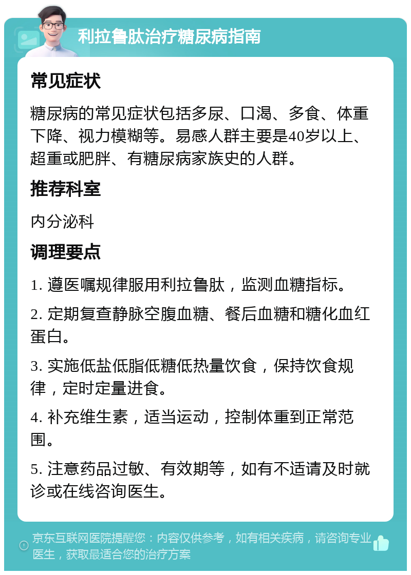 利拉鲁肽治疗糖尿病指南 常见症状 糖尿病的常见症状包括多尿、口渴、多食、体重下降、视力模糊等。易感人群主要是40岁以上、超重或肥胖、有糖尿病家族史的人群。 推荐科室 内分泌科 调理要点 1. 遵医嘱规律服用利拉鲁肽，监测血糖指标。 2. 定期复查静脉空腹血糖、餐后血糖和糖化血红蛋白。 3. 实施低盐低脂低糖低热量饮食，保持饮食规律，定时定量进食。 4. 补充维生素，适当运动，控制体重到正常范围。 5. 注意药品过敏、有效期等，如有不适请及时就诊或在线咨询医生。