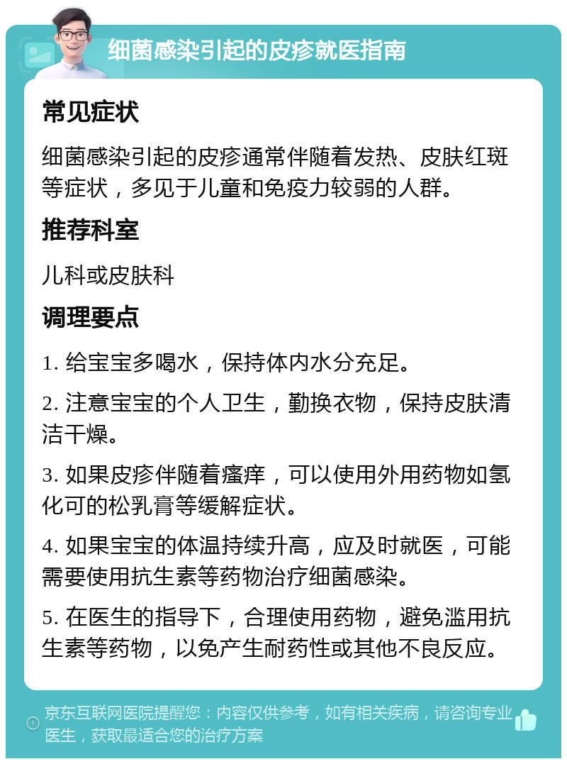 细菌感染引起的皮疹就医指南 常见症状 细菌感染引起的皮疹通常伴随着发热、皮肤红斑等症状，多见于儿童和免疫力较弱的人群。 推荐科室 儿科或皮肤科 调理要点 1. 给宝宝多喝水，保持体内水分充足。 2. 注意宝宝的个人卫生，勤换衣物，保持皮肤清洁干燥。 3. 如果皮疹伴随着瘙痒，可以使用外用药物如氢化可的松乳膏等缓解症状。 4. 如果宝宝的体温持续升高，应及时就医，可能需要使用抗生素等药物治疗细菌感染。 5. 在医生的指导下，合理使用药物，避免滥用抗生素等药物，以免产生耐药性或其他不良反应。