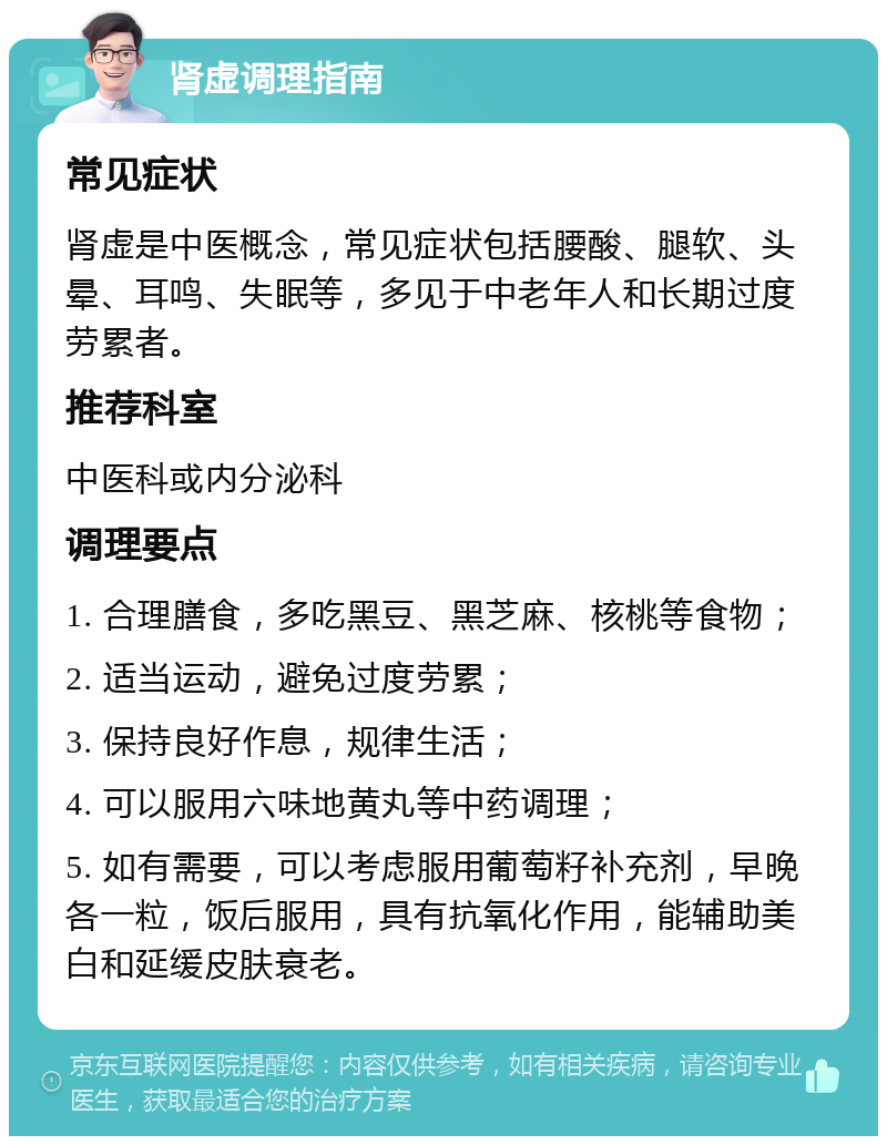 肾虚调理指南 常见症状 肾虚是中医概念，常见症状包括腰酸、腿软、头晕、耳鸣、失眠等，多见于中老年人和长期过度劳累者。 推荐科室 中医科或内分泌科 调理要点 1. 合理膳食，多吃黑豆、黑芝麻、核桃等食物； 2. 适当运动，避免过度劳累； 3. 保持良好作息，规律生活； 4. 可以服用六味地黄丸等中药调理； 5. 如有需要，可以考虑服用葡萄籽补充剂，早晚各一粒，饭后服用，具有抗氧化作用，能辅助美白和延缓皮肤衰老。