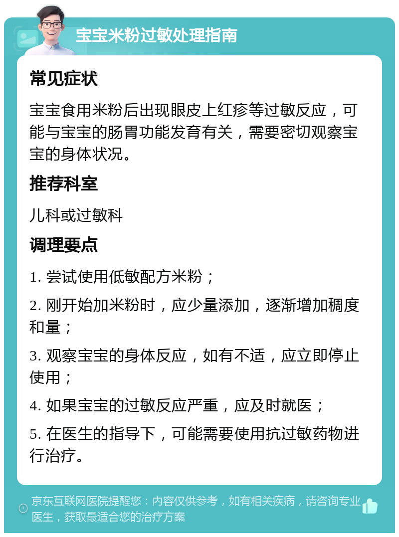 宝宝米粉过敏处理指南 常见症状 宝宝食用米粉后出现眼皮上红疹等过敏反应，可能与宝宝的肠胃功能发育有关，需要密切观察宝宝的身体状况。 推荐科室 儿科或过敏科 调理要点 1. 尝试使用低敏配方米粉； 2. 刚开始加米粉时，应少量添加，逐渐增加稠度和量； 3. 观察宝宝的身体反应，如有不适，应立即停止使用； 4. 如果宝宝的过敏反应严重，应及时就医； 5. 在医生的指导下，可能需要使用抗过敏药物进行治疗。