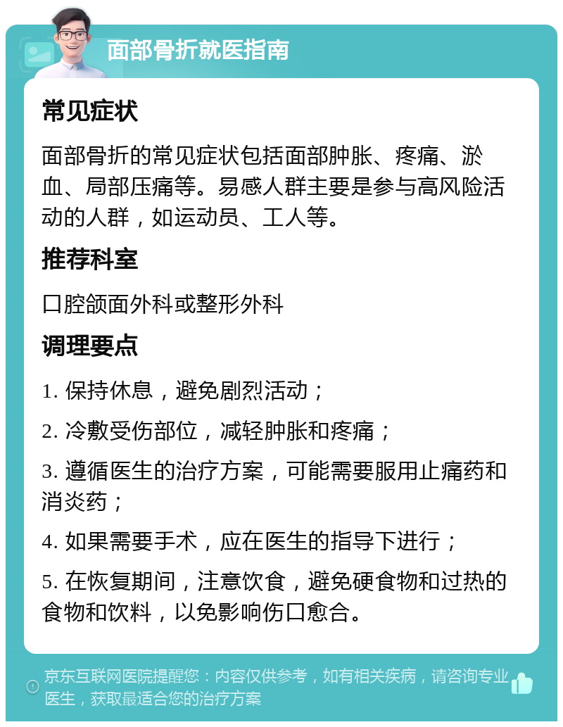 面部骨折就医指南 常见症状 面部骨折的常见症状包括面部肿胀、疼痛、淤血、局部压痛等。易感人群主要是参与高风险活动的人群，如运动员、工人等。 推荐科室 口腔颌面外科或整形外科 调理要点 1. 保持休息，避免剧烈活动； 2. 冷敷受伤部位，减轻肿胀和疼痛； 3. 遵循医生的治疗方案，可能需要服用止痛药和消炎药； 4. 如果需要手术，应在医生的指导下进行； 5. 在恢复期间，注意饮食，避免硬食物和过热的食物和饮料，以免影响伤口愈合。