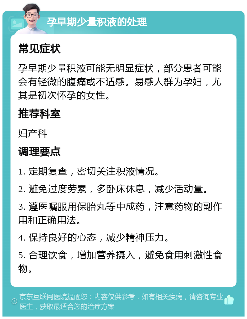 孕早期少量积液的处理 常见症状 孕早期少量积液可能无明显症状，部分患者可能会有轻微的腹痛或不适感。易感人群为孕妇，尤其是初次怀孕的女性。 推荐科室 妇产科 调理要点 1. 定期复查，密切关注积液情况。 2. 避免过度劳累，多卧床休息，减少活动量。 3. 遵医嘱服用保胎丸等中成药，注意药物的副作用和正确用法。 4. 保持良好的心态，减少精神压力。 5. 合理饮食，增加营养摄入，避免食用刺激性食物。