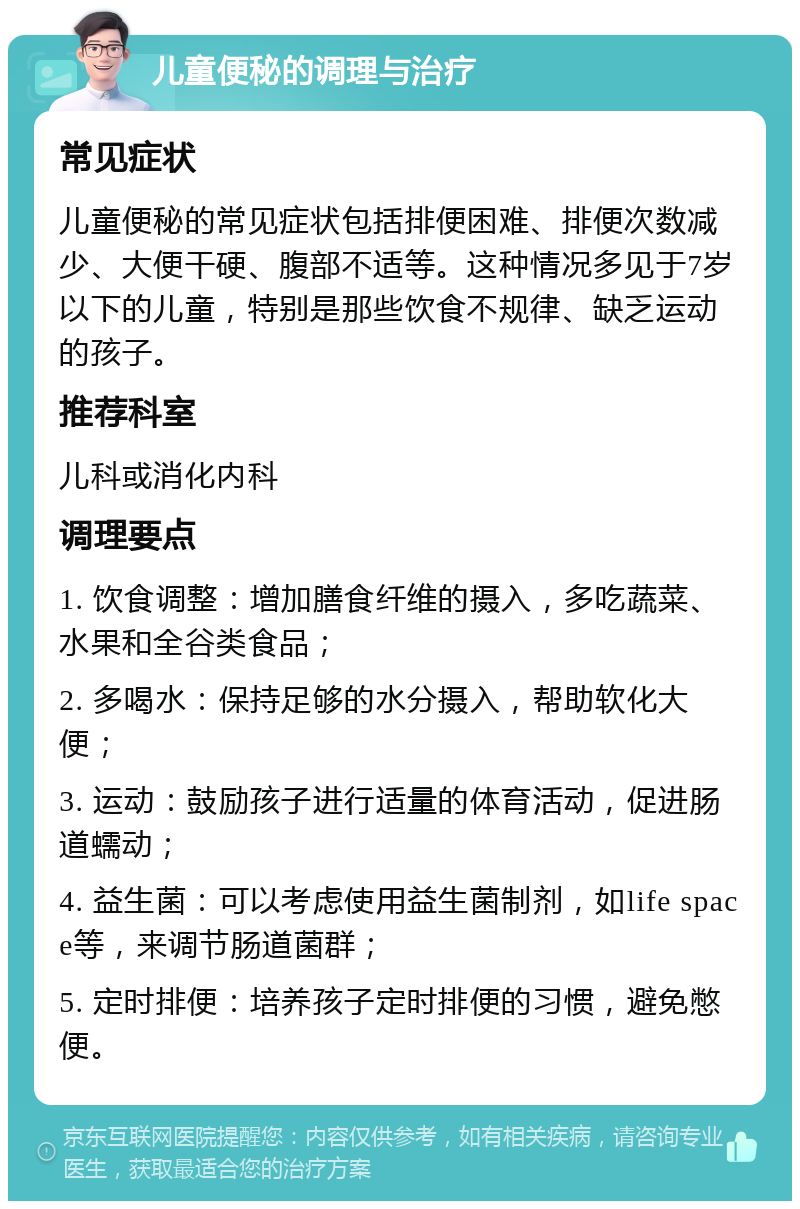 儿童便秘的调理与治疗 常见症状 儿童便秘的常见症状包括排便困难、排便次数减少、大便干硬、腹部不适等。这种情况多见于7岁以下的儿童，特别是那些饮食不规律、缺乏运动的孩子。 推荐科室 儿科或消化内科 调理要点 1. 饮食调整：增加膳食纤维的摄入，多吃蔬菜、水果和全谷类食品； 2. 多喝水：保持足够的水分摄入，帮助软化大便； 3. 运动：鼓励孩子进行适量的体育活动，促进肠道蠕动； 4. 益生菌：可以考虑使用益生菌制剂，如life space等，来调节肠道菌群； 5. 定时排便：培养孩子定时排便的习惯，避免憋便。