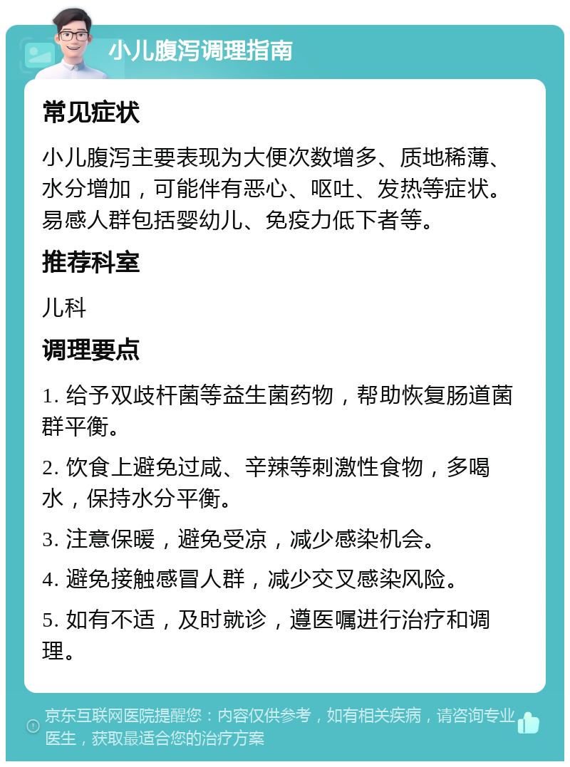 小儿腹泻调理指南 常见症状 小儿腹泻主要表现为大便次数增多、质地稀薄、水分增加，可能伴有恶心、呕吐、发热等症状。易感人群包括婴幼儿、免疫力低下者等。 推荐科室 儿科 调理要点 1. 给予双歧杆菌等益生菌药物，帮助恢复肠道菌群平衡。 2. 饮食上避免过咸、辛辣等刺激性食物，多喝水，保持水分平衡。 3. 注意保暖，避免受凉，减少感染机会。 4. 避免接触感冒人群，减少交叉感染风险。 5. 如有不适，及时就诊，遵医嘱进行治疗和调理。