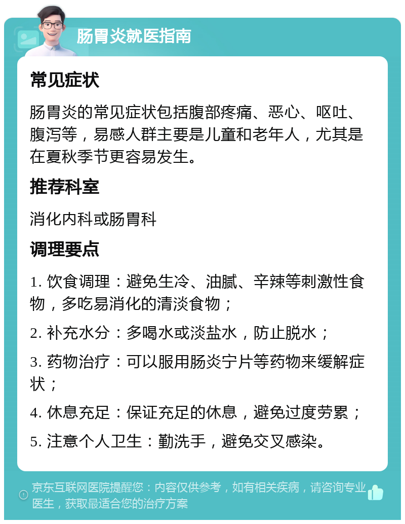 肠胃炎就医指南 常见症状 肠胃炎的常见症状包括腹部疼痛、恶心、呕吐、腹泻等，易感人群主要是儿童和老年人，尤其是在夏秋季节更容易发生。 推荐科室 消化内科或肠胃科 调理要点 1. 饮食调理：避免生冷、油腻、辛辣等刺激性食物，多吃易消化的清淡食物； 2. 补充水分：多喝水或淡盐水，防止脱水； 3. 药物治疗：可以服用肠炎宁片等药物来缓解症状； 4. 休息充足：保证充足的休息，避免过度劳累； 5. 注意个人卫生：勤洗手，避免交叉感染。