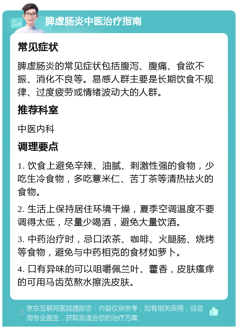 脾虚肠炎中医治疗指南 常见症状 脾虚肠炎的常见症状包括腹泻、腹痛、食欲不振、消化不良等。易感人群主要是长期饮食不规律、过度疲劳或情绪波动大的人群。 推荐科室 中医内科 调理要点 1. 饮食上避免辛辣、油腻、刺激性强的食物，少吃生冷食物，多吃薏米仁、苦丁茶等清热祛火的食物。 2. 生活上保持居住环境干燥，夏季空调温度不要调得太低，尽量少喝酒，避免大量饮酒。 3. 中药治疗时，忌口浓茶、咖啡、火腿肠、烧烤等食物，避免与中药相克的食材如萝卜。 4. 口有异味的可以咀嚼佩兰叶、藿香，皮肤瘙痒的可用马齿苋熬水擦洗皮肤。