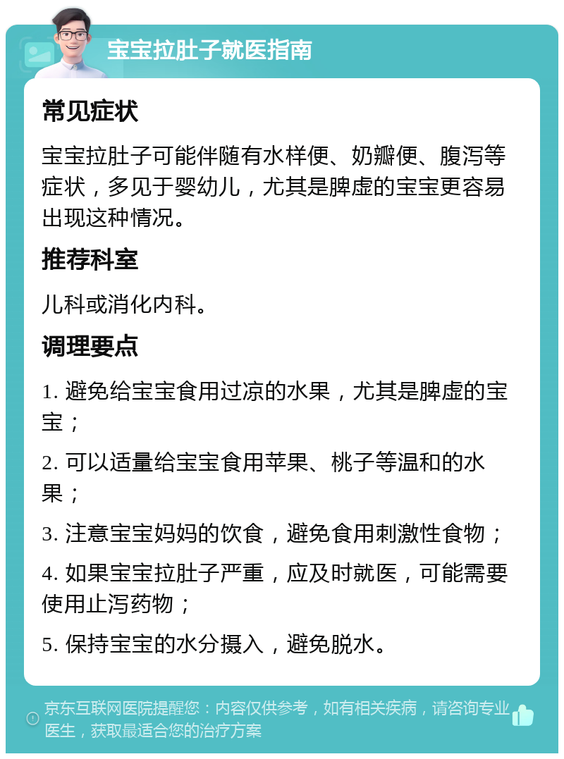 宝宝拉肚子就医指南 常见症状 宝宝拉肚子可能伴随有水样便、奶瓣便、腹泻等症状，多见于婴幼儿，尤其是脾虚的宝宝更容易出现这种情况。 推荐科室 儿科或消化内科。 调理要点 1. 避免给宝宝食用过凉的水果，尤其是脾虚的宝宝； 2. 可以适量给宝宝食用苹果、桃子等温和的水果； 3. 注意宝宝妈妈的饮食，避免食用刺激性食物； 4. 如果宝宝拉肚子严重，应及时就医，可能需要使用止泻药物； 5. 保持宝宝的水分摄入，避免脱水。