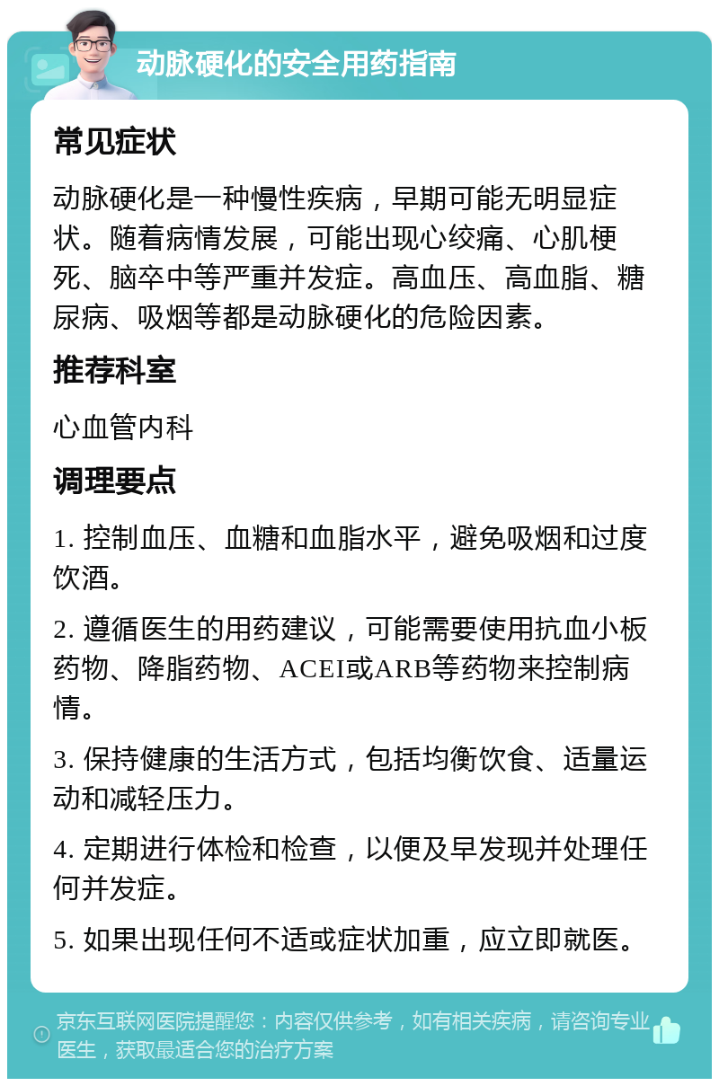 动脉硬化的安全用药指南 常见症状 动脉硬化是一种慢性疾病，早期可能无明显症状。随着病情发展，可能出现心绞痛、心肌梗死、脑卒中等严重并发症。高血压、高血脂、糖尿病、吸烟等都是动脉硬化的危险因素。 推荐科室 心血管内科 调理要点 1. 控制血压、血糖和血脂水平，避免吸烟和过度饮酒。 2. 遵循医生的用药建议，可能需要使用抗血小板药物、降脂药物、ACEI或ARB等药物来控制病情。 3. 保持健康的生活方式，包括均衡饮食、适量运动和减轻压力。 4. 定期进行体检和检查，以便及早发现并处理任何并发症。 5. 如果出现任何不适或症状加重，应立即就医。