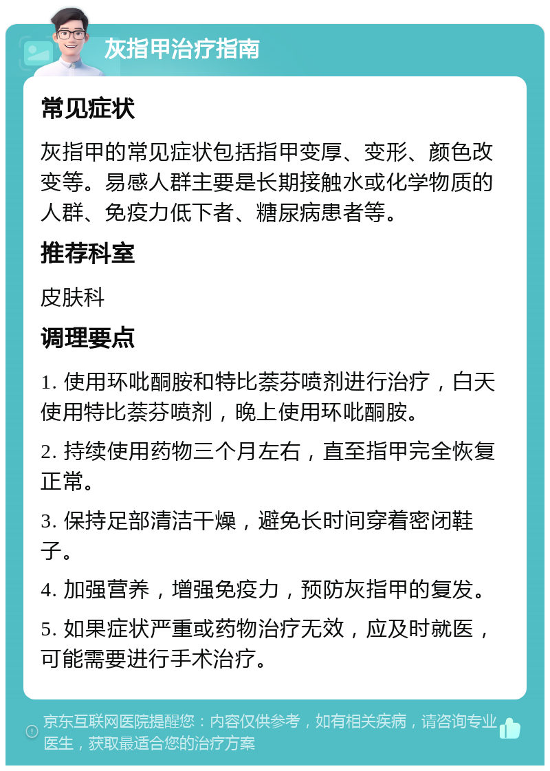 灰指甲治疗指南 常见症状 灰指甲的常见症状包括指甲变厚、变形、颜色改变等。易感人群主要是长期接触水或化学物质的人群、免疫力低下者、糖尿病患者等。 推荐科室 皮肤科 调理要点 1. 使用环吡酮胺和特比萘芬喷剂进行治疗，白天使用特比萘芬喷剂，晚上使用环吡酮胺。 2. 持续使用药物三个月左右，直至指甲完全恢复正常。 3. 保持足部清洁干燥，避免长时间穿着密闭鞋子。 4. 加强营养，增强免疫力，预防灰指甲的复发。 5. 如果症状严重或药物治疗无效，应及时就医，可能需要进行手术治疗。