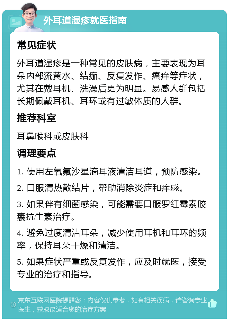 外耳道湿疹就医指南 常见症状 外耳道湿疹是一种常见的皮肤病，主要表现为耳朵内部流黄水、结痂、反复发作、瘙痒等症状，尤其在戴耳机、洗澡后更为明显。易感人群包括长期佩戴耳机、耳环或有过敏体质的人群。 推荐科室 耳鼻喉科或皮肤科 调理要点 1. 使用左氧氟沙星滴耳液清洁耳道，预防感染。 2. 口服清热散结片，帮助消除炎症和痒感。 3. 如果伴有细菌感染，可能需要口服罗红霉素胶囊抗生素治疗。 4. 避免过度清洁耳朵，减少使用耳机和耳环的频率，保持耳朵干燥和清洁。 5. 如果症状严重或反复发作，应及时就医，接受专业的治疗和指导。