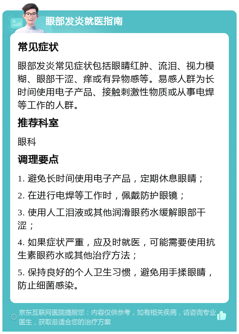 眼部发炎就医指南 常见症状 眼部发炎常见症状包括眼睛红肿、流泪、视力模糊、眼部干涩、痒或有异物感等。易感人群为长时间使用电子产品、接触刺激性物质或从事电焊等工作的人群。 推荐科室 眼科 调理要点 1. 避免长时间使用电子产品，定期休息眼睛； 2. 在进行电焊等工作时，佩戴防护眼镜； 3. 使用人工泪液或其他润滑眼药水缓解眼部干涩； 4. 如果症状严重，应及时就医，可能需要使用抗生素眼药水或其他治疗方法； 5. 保持良好的个人卫生习惯，避免用手揉眼睛，防止细菌感染。