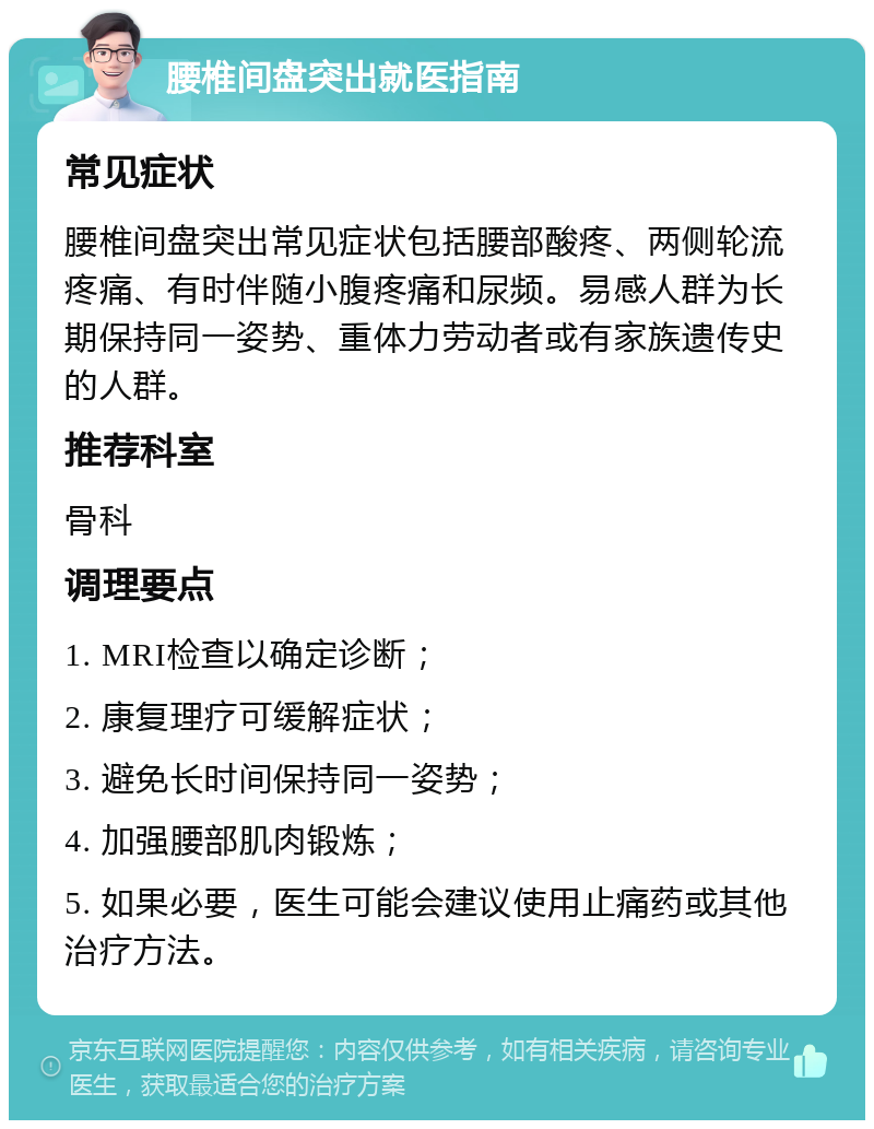 腰椎间盘突出就医指南 常见症状 腰椎间盘突出常见症状包括腰部酸疼、两侧轮流疼痛、有时伴随小腹疼痛和尿频。易感人群为长期保持同一姿势、重体力劳动者或有家族遗传史的人群。 推荐科室 骨科 调理要点 1. MRI检查以确定诊断； 2. 康复理疗可缓解症状； 3. 避免长时间保持同一姿势； 4. 加强腰部肌肉锻炼； 5. 如果必要，医生可能会建议使用止痛药或其他治疗方法。