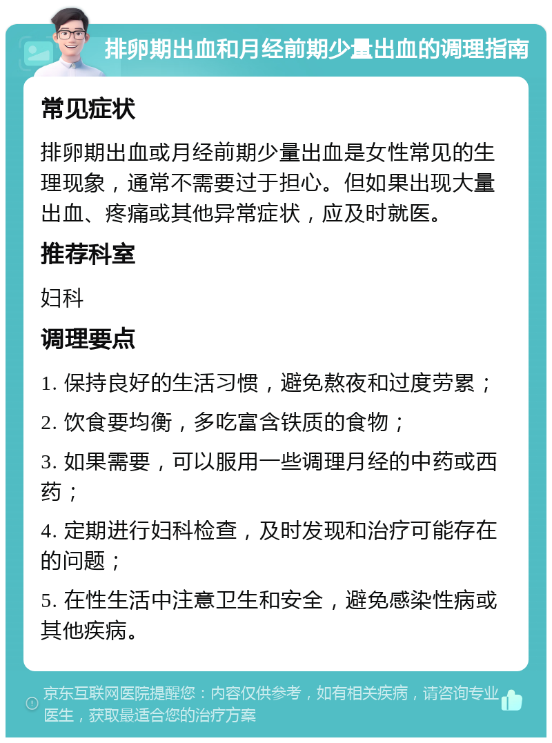 排卵期出血和月经前期少量出血的调理指南 常见症状 排卵期出血或月经前期少量出血是女性常见的生理现象，通常不需要过于担心。但如果出现大量出血、疼痛或其他异常症状，应及时就医。 推荐科室 妇科 调理要点 1. 保持良好的生活习惯，避免熬夜和过度劳累； 2. 饮食要均衡，多吃富含铁质的食物； 3. 如果需要，可以服用一些调理月经的中药或西药； 4. 定期进行妇科检查，及时发现和治疗可能存在的问题； 5. 在性生活中注意卫生和安全，避免感染性病或其他疾病。