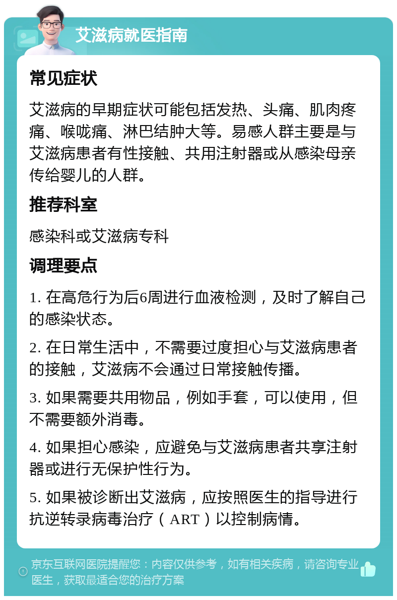 艾滋病就医指南 常见症状 艾滋病的早期症状可能包括发热、头痛、肌肉疼痛、喉咙痛、淋巴结肿大等。易感人群主要是与艾滋病患者有性接触、共用注射器或从感染母亲传给婴儿的人群。 推荐科室 感染科或艾滋病专科 调理要点 1. 在高危行为后6周进行血液检测，及时了解自己的感染状态。 2. 在日常生活中，不需要过度担心与艾滋病患者的接触，艾滋病不会通过日常接触传播。 3. 如果需要共用物品，例如手套，可以使用，但不需要额外消毒。 4. 如果担心感染，应避免与艾滋病患者共享注射器或进行无保护性行为。 5. 如果被诊断出艾滋病，应按照医生的指导进行抗逆转录病毒治疗（ART）以控制病情。