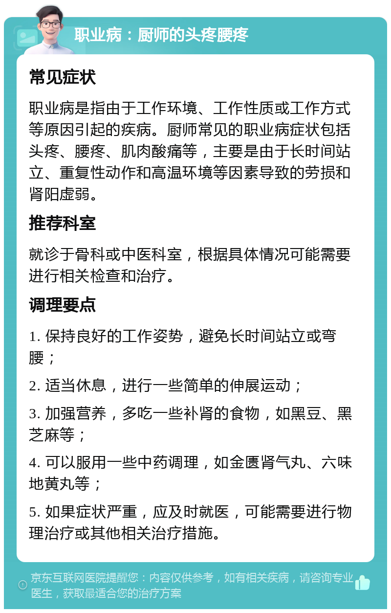 职业病：厨师的头疼腰疼 常见症状 职业病是指由于工作环境、工作性质或工作方式等原因引起的疾病。厨师常见的职业病症状包括头疼、腰疼、肌肉酸痛等，主要是由于长时间站立、重复性动作和高温环境等因素导致的劳损和肾阳虚弱。 推荐科室 就诊于骨科或中医科室，根据具体情况可能需要进行相关检查和治疗。 调理要点 1. 保持良好的工作姿势，避免长时间站立或弯腰； 2. 适当休息，进行一些简单的伸展运动； 3. 加强营养，多吃一些补肾的食物，如黑豆、黑芝麻等； 4. 可以服用一些中药调理，如金匮肾气丸、六味地黄丸等； 5. 如果症状严重，应及时就医，可能需要进行物理治疗或其他相关治疗措施。