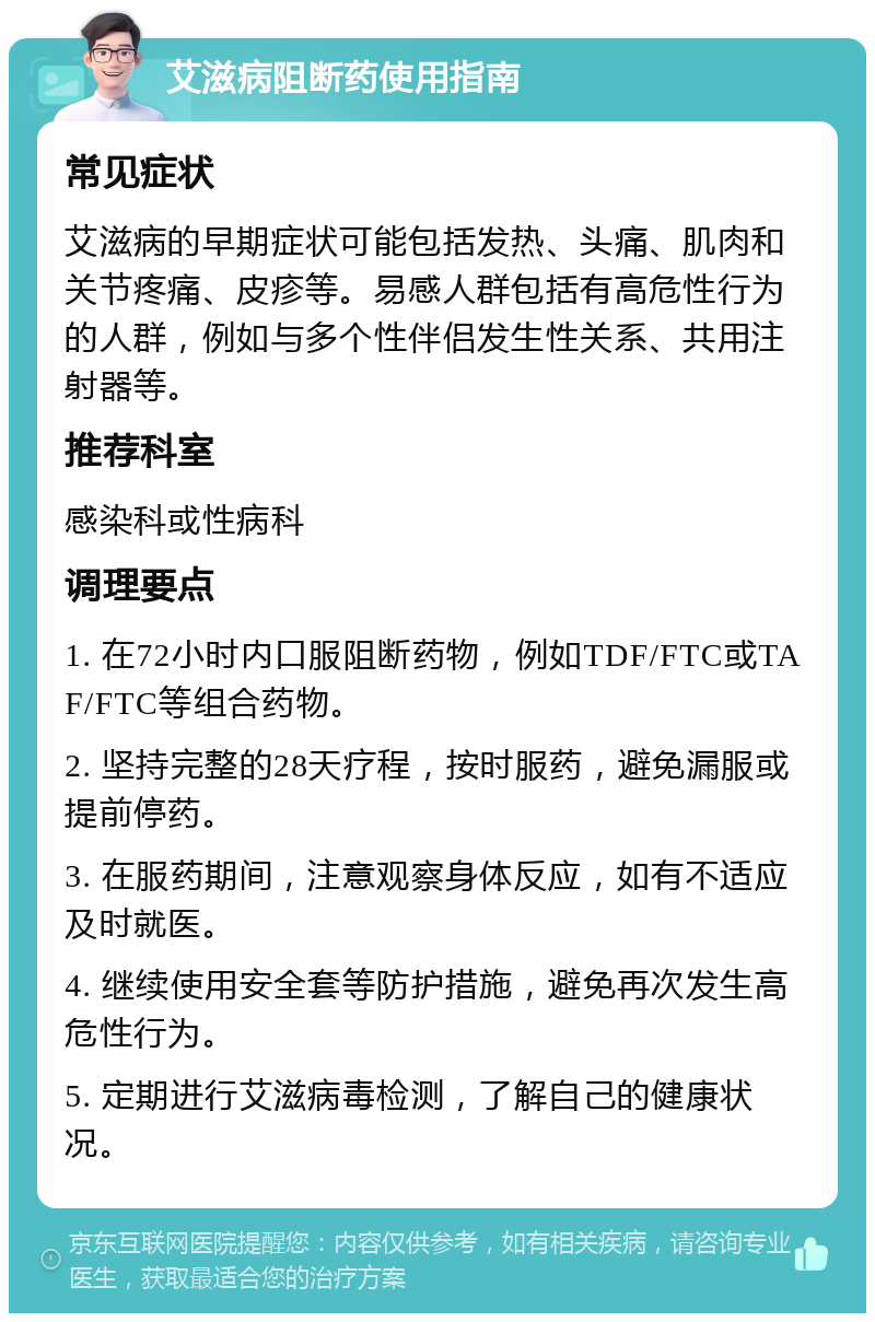 艾滋病阻断药使用指南 常见症状 艾滋病的早期症状可能包括发热、头痛、肌肉和关节疼痛、皮疹等。易感人群包括有高危性行为的人群，例如与多个性伴侣发生性关系、共用注射器等。 推荐科室 感染科或性病科 调理要点 1. 在72小时内口服阻断药物，例如TDF/FTC或TAF/FTC等组合药物。 2. 坚持完整的28天疗程，按时服药，避免漏服或提前停药。 3. 在服药期间，注意观察身体反应，如有不适应及时就医。 4. 继续使用安全套等防护措施，避免再次发生高危性行为。 5. 定期进行艾滋病毒检测，了解自己的健康状况。