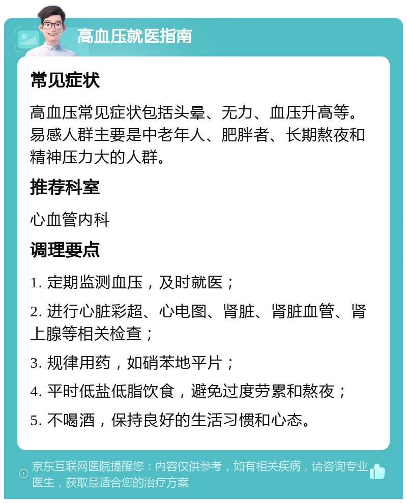 高血压就医指南 常见症状 高血压常见症状包括头晕、无力、血压升高等。易感人群主要是中老年人、肥胖者、长期熬夜和精神压力大的人群。 推荐科室 心血管内科 调理要点 1. 定期监测血压，及时就医； 2. 进行心脏彩超、心电图、肾脏、肾脏血管、肾上腺等相关检查； 3. 规律用药，如硝苯地平片； 4. 平时低盐低脂饮食，避免过度劳累和熬夜； 5. 不喝酒，保持良好的生活习惯和心态。