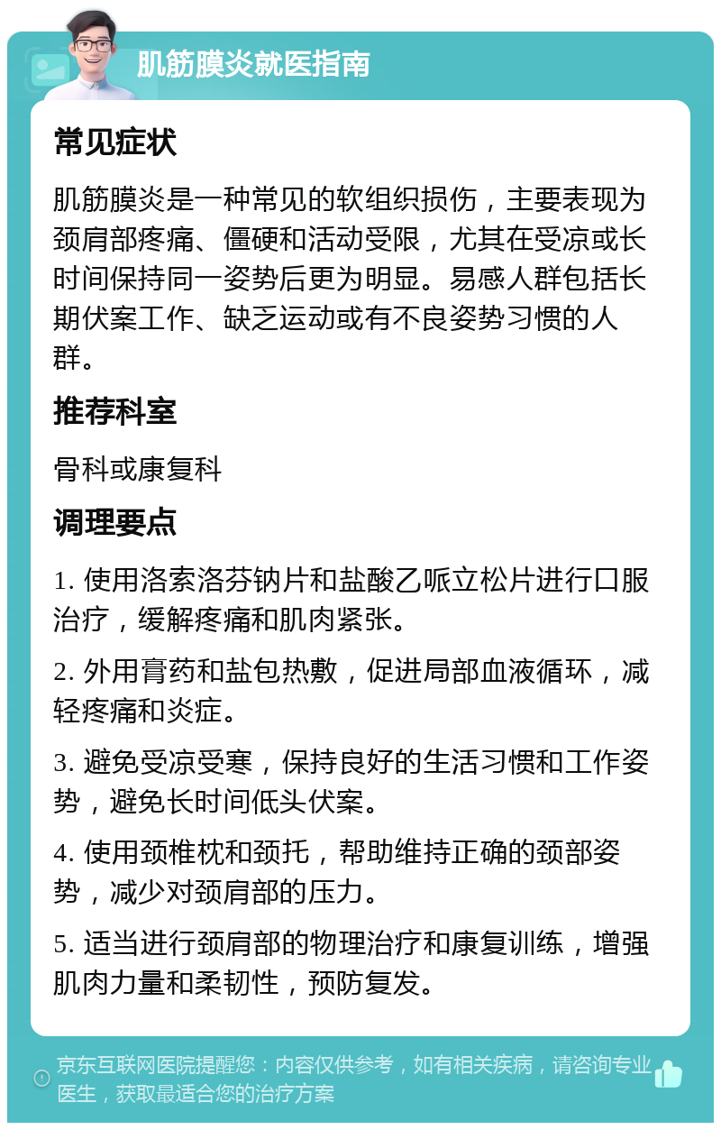 肌筋膜炎就医指南 常见症状 肌筋膜炎是一种常见的软组织损伤，主要表现为颈肩部疼痛、僵硬和活动受限，尤其在受凉或长时间保持同一姿势后更为明显。易感人群包括长期伏案工作、缺乏运动或有不良姿势习惯的人群。 推荐科室 骨科或康复科 调理要点 1. 使用洛索洛芬钠片和盐酸乙哌立松片进行口服治疗，缓解疼痛和肌肉紧张。 2. 外用膏药和盐包热敷，促进局部血液循环，减轻疼痛和炎症。 3. 避免受凉受寒，保持良好的生活习惯和工作姿势，避免长时间低头伏案。 4. 使用颈椎枕和颈托，帮助维持正确的颈部姿势，减少对颈肩部的压力。 5. 适当进行颈肩部的物理治疗和康复训练，增强肌肉力量和柔韧性，预防复发。