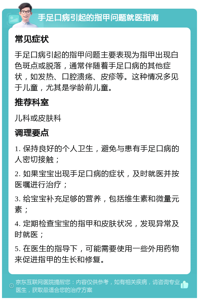 手足口病引起的指甲问题就医指南 常见症状 手足口病引起的指甲问题主要表现为指甲出现白色斑点或脱落，通常伴随着手足口病的其他症状，如发热、口腔溃疡、皮疹等。这种情况多见于儿童，尤其是学龄前儿童。 推荐科室 儿科或皮肤科 调理要点 1. 保持良好的个人卫生，避免与患有手足口病的人密切接触； 2. 如果宝宝出现手足口病的症状，及时就医并按医嘱进行治疗； 3. 给宝宝补充足够的营养，包括维生素和微量元素； 4. 定期检查宝宝的指甲和皮肤状况，发现异常及时就医； 5. 在医生的指导下，可能需要使用一些外用药物来促进指甲的生长和修复。