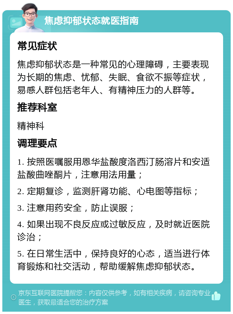 焦虑抑郁状态就医指南 常见症状 焦虑抑郁状态是一种常见的心理障碍，主要表现为长期的焦虑、忧郁、失眠、食欲不振等症状，易感人群包括老年人、有精神压力的人群等。 推荐科室 精神科 调理要点 1. 按照医嘱服用恩华盐酸度洛西汀肠溶片和安适盐酸曲唑酮片，注意用法用量； 2. 定期复诊，监测肝肾功能、心电图等指标； 3. 注意用药安全，防止误服； 4. 如果出现不良反应或过敏反应，及时就近医院诊治； 5. 在日常生活中，保持良好的心态，适当进行体育锻炼和社交活动，帮助缓解焦虑抑郁状态。