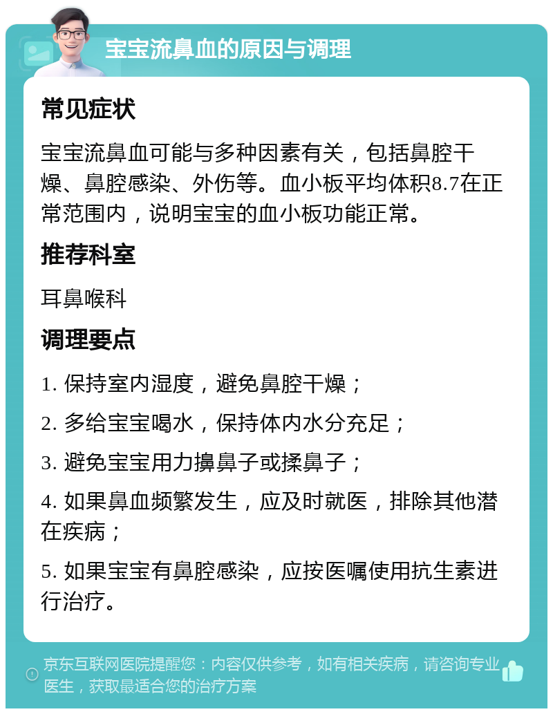 宝宝流鼻血的原因与调理 常见症状 宝宝流鼻血可能与多种因素有关，包括鼻腔干燥、鼻腔感染、外伤等。血小板平均体积8.7在正常范围内，说明宝宝的血小板功能正常。 推荐科室 耳鼻喉科 调理要点 1. 保持室内湿度，避免鼻腔干燥； 2. 多给宝宝喝水，保持体内水分充足； 3. 避免宝宝用力擤鼻子或揉鼻子； 4. 如果鼻血频繁发生，应及时就医，排除其他潜在疾病； 5. 如果宝宝有鼻腔感染，应按医嘱使用抗生素进行治疗。