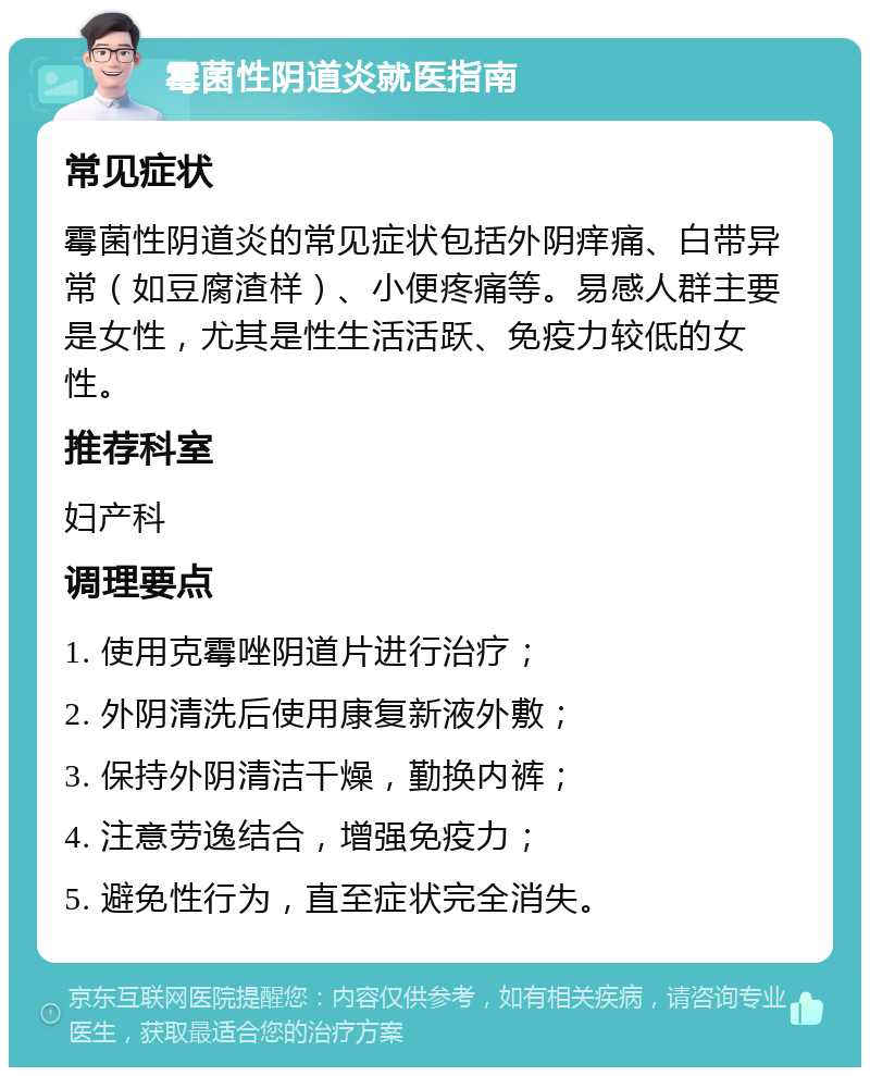 霉菌性阴道炎就医指南 常见症状 霉菌性阴道炎的常见症状包括外阴痒痛、白带异常（如豆腐渣样）、小便疼痛等。易感人群主要是女性，尤其是性生活活跃、免疫力较低的女性。 推荐科室 妇产科 调理要点 1. 使用克霉唑阴道片进行治疗； 2. 外阴清洗后使用康复新液外敷； 3. 保持外阴清洁干燥，勤换内裤； 4. 注意劳逸结合，增强免疫力； 5. 避免性行为，直至症状完全消失。