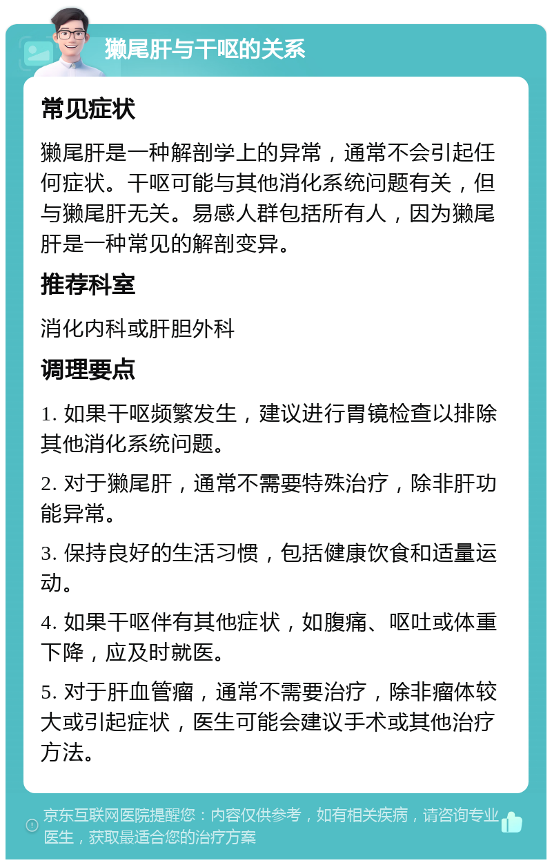 獭尾肝与干呕的关系 常见症状 獭尾肝是一种解剖学上的异常，通常不会引起任何症状。干呕可能与其他消化系统问题有关，但与獭尾肝无关。易感人群包括所有人，因为獭尾肝是一种常见的解剖变异。 推荐科室 消化内科或肝胆外科 调理要点 1. 如果干呕频繁发生，建议进行胃镜检查以排除其他消化系统问题。 2. 对于獭尾肝，通常不需要特殊治疗，除非肝功能异常。 3. 保持良好的生活习惯，包括健康饮食和适量运动。 4. 如果干呕伴有其他症状，如腹痛、呕吐或体重下降，应及时就医。 5. 对于肝血管瘤，通常不需要治疗，除非瘤体较大或引起症状，医生可能会建议手术或其他治疗方法。