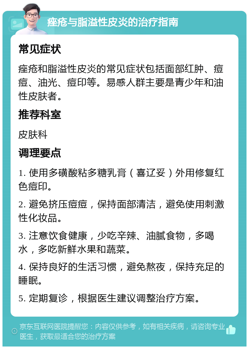 痤疮与脂溢性皮炎的治疗指南 常见症状 痤疮和脂溢性皮炎的常见症状包括面部红肿、痘痘、油光、痘印等。易感人群主要是青少年和油性皮肤者。 推荐科室 皮肤科 调理要点 1. 使用多磺酸粘多糖乳膏（喜辽妥）外用修复红色痘印。 2. 避免挤压痘痘，保持面部清洁，避免使用刺激性化妆品。 3. 注意饮食健康，少吃辛辣、油腻食物，多喝水，多吃新鲜水果和蔬菜。 4. 保持良好的生活习惯，避免熬夜，保持充足的睡眠。 5. 定期复诊，根据医生建议调整治疗方案。