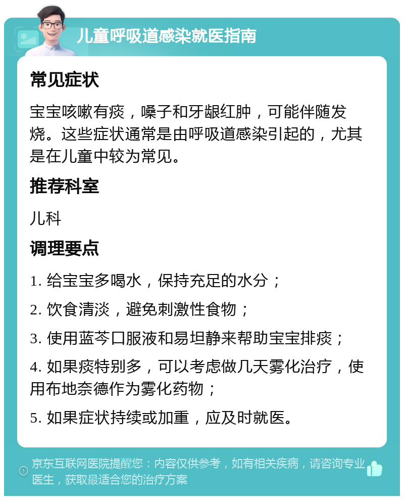 儿童呼吸道感染就医指南 常见症状 宝宝咳嗽有痰，嗓子和牙龈红肿，可能伴随发烧。这些症状通常是由呼吸道感染引起的，尤其是在儿童中较为常见。 推荐科室 儿科 调理要点 1. 给宝宝多喝水，保持充足的水分； 2. 饮食清淡，避免刺激性食物； 3. 使用蓝芩口服液和易坦静来帮助宝宝排痰； 4. 如果痰特别多，可以考虑做几天雾化治疗，使用布地奈德作为雾化药物； 5. 如果症状持续或加重，应及时就医。