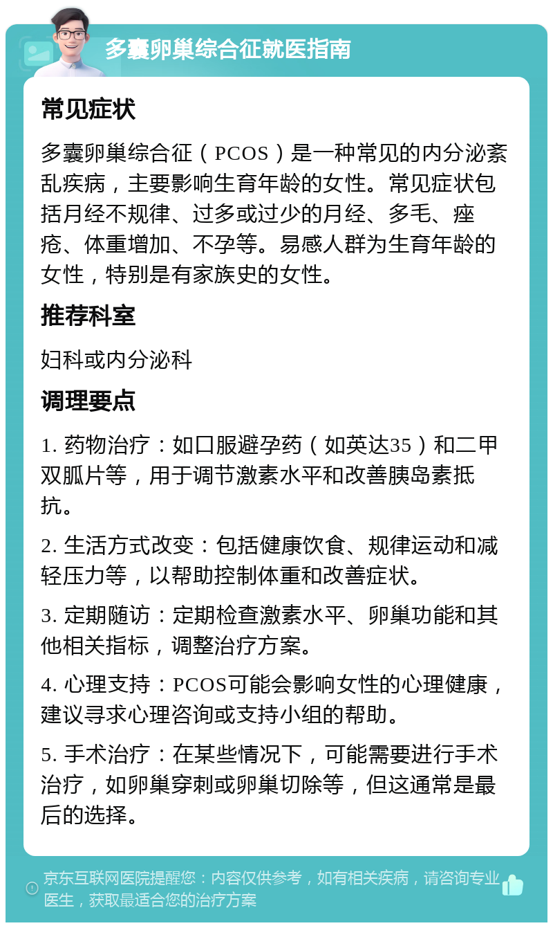 多囊卵巢综合征就医指南 常见症状 多囊卵巢综合征（PCOS）是一种常见的内分泌紊乱疾病，主要影响生育年龄的女性。常见症状包括月经不规律、过多或过少的月经、多毛、痤疮、体重增加、不孕等。易感人群为生育年龄的女性，特别是有家族史的女性。 推荐科室 妇科或内分泌科 调理要点 1. 药物治疗：如口服避孕药（如英达35）和二甲双胍片等，用于调节激素水平和改善胰岛素抵抗。 2. 生活方式改变：包括健康饮食、规律运动和减轻压力等，以帮助控制体重和改善症状。 3. 定期随访：定期检查激素水平、卵巢功能和其他相关指标，调整治疗方案。 4. 心理支持：PCOS可能会影响女性的心理健康，建议寻求心理咨询或支持小组的帮助。 5. 手术治疗：在某些情况下，可能需要进行手术治疗，如卵巢穿刺或卵巢切除等，但这通常是最后的选择。