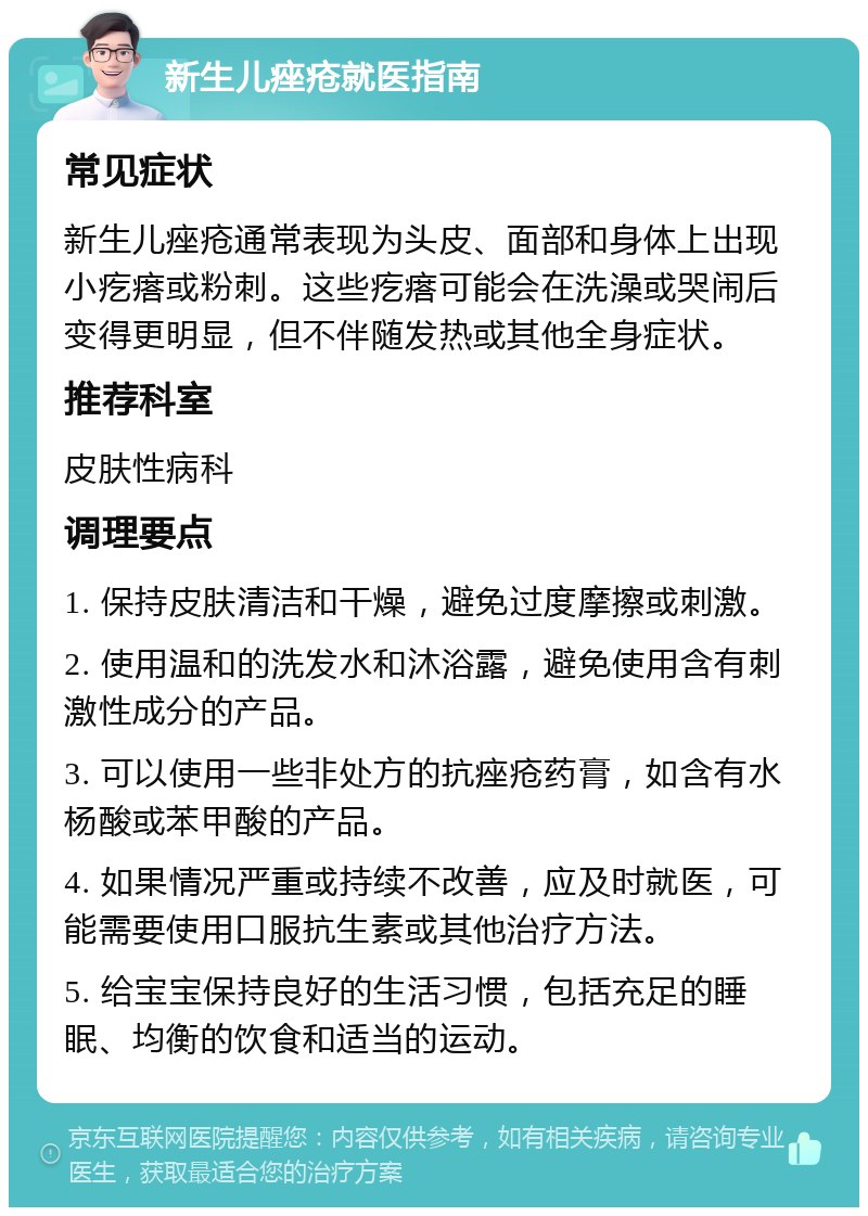 新生儿痤疮就医指南 常见症状 新生儿痤疮通常表现为头皮、面部和身体上出现小疙瘩或粉刺。这些疙瘩可能会在洗澡或哭闹后变得更明显，但不伴随发热或其他全身症状。 推荐科室 皮肤性病科 调理要点 1. 保持皮肤清洁和干燥，避免过度摩擦或刺激。 2. 使用温和的洗发水和沐浴露，避免使用含有刺激性成分的产品。 3. 可以使用一些非处方的抗痤疮药膏，如含有水杨酸或苯甲酸的产品。 4. 如果情况严重或持续不改善，应及时就医，可能需要使用口服抗生素或其他治疗方法。 5. 给宝宝保持良好的生活习惯，包括充足的睡眠、均衡的饮食和适当的运动。