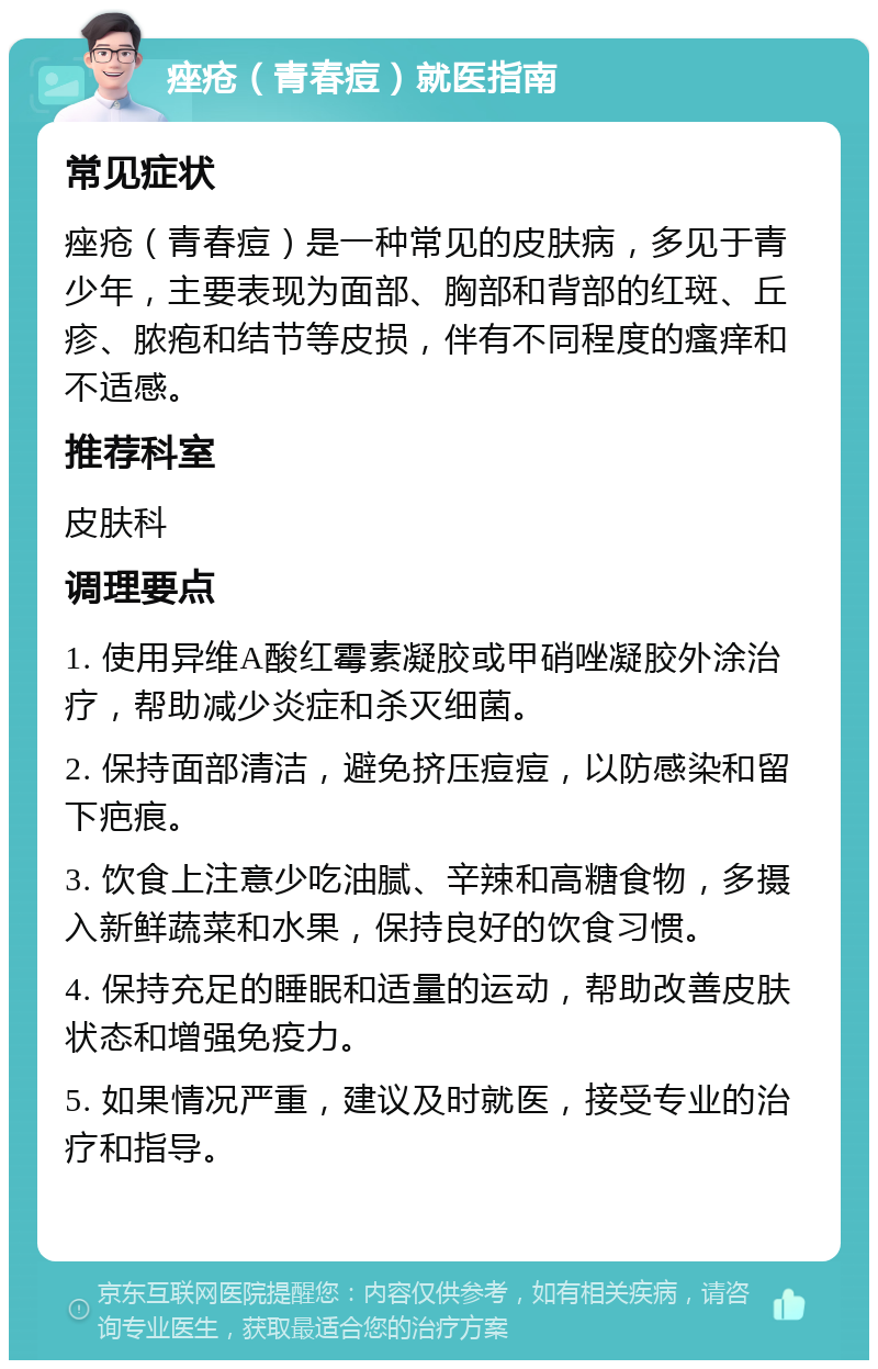 痤疮（青春痘）就医指南 常见症状 痤疮（青春痘）是一种常见的皮肤病，多见于青少年，主要表现为面部、胸部和背部的红斑、丘疹、脓疱和结节等皮损，伴有不同程度的瘙痒和不适感。 推荐科室 皮肤科 调理要点 1. 使用异维A酸红霉素凝胶或甲硝唑凝胶外涂治疗，帮助减少炎症和杀灭细菌。 2. 保持面部清洁，避免挤压痘痘，以防感染和留下疤痕。 3. 饮食上注意少吃油腻、辛辣和高糖食物，多摄入新鲜蔬菜和水果，保持良好的饮食习惯。 4. 保持充足的睡眠和适量的运动，帮助改善皮肤状态和增强免疫力。 5. 如果情况严重，建议及时就医，接受专业的治疗和指导。