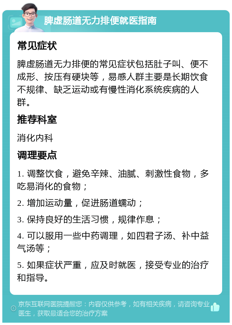 脾虚肠道无力排便就医指南 常见症状 脾虚肠道无力排便的常见症状包括肚子叫、便不成形、按压有硬块等，易感人群主要是长期饮食不规律、缺乏运动或有慢性消化系统疾病的人群。 推荐科室 消化内科 调理要点 1. 调整饮食，避免辛辣、油腻、刺激性食物，多吃易消化的食物； 2. 增加运动量，促进肠道蠕动； 3. 保持良好的生活习惯，规律作息； 4. 可以服用一些中药调理，如四君子汤、补中益气汤等； 5. 如果症状严重，应及时就医，接受专业的治疗和指导。