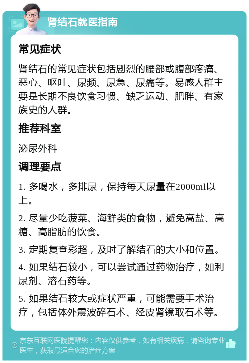 肾结石就医指南 常见症状 肾结石的常见症状包括剧烈的腰部或腹部疼痛、恶心、呕吐、尿频、尿急、尿痛等。易感人群主要是长期不良饮食习惯、缺乏运动、肥胖、有家族史的人群。 推荐科室 泌尿外科 调理要点 1. 多喝水，多排尿，保持每天尿量在2000ml以上。 2. 尽量少吃菠菜、海鲜类的食物，避免高盐、高糖、高脂肪的饮食。 3. 定期复查彩超，及时了解结石的大小和位置。 4. 如果结石较小，可以尝试通过药物治疗，如利尿剂、溶石药等。 5. 如果结石较大或症状严重，可能需要手术治疗，包括体外震波碎石术、经皮肾镜取石术等。