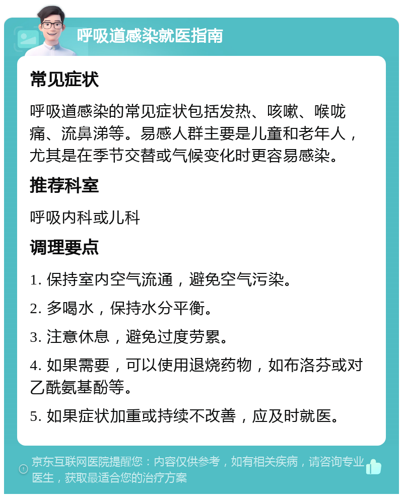 呼吸道感染就医指南 常见症状 呼吸道感染的常见症状包括发热、咳嗽、喉咙痛、流鼻涕等。易感人群主要是儿童和老年人，尤其是在季节交替或气候变化时更容易感染。 推荐科室 呼吸内科或儿科 调理要点 1. 保持室内空气流通，避免空气污染。 2. 多喝水，保持水分平衡。 3. 注意休息，避免过度劳累。 4. 如果需要，可以使用退烧药物，如布洛芬或对乙酰氨基酚等。 5. 如果症状加重或持续不改善，应及时就医。