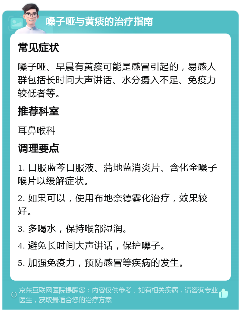 嗓子哑与黄痰的治疗指南 常见症状 嗓子哑、早晨有黄痰可能是感冒引起的，易感人群包括长时间大声讲话、水分摄入不足、免疫力较低者等。 推荐科室 耳鼻喉科 调理要点 1. 口服蓝芩口服液、蒲地蓝消炎片、含化金嗓子喉片以缓解症状。 2. 如果可以，使用布地奈德雾化治疗，效果较好。 3. 多喝水，保持喉部湿润。 4. 避免长时间大声讲话，保护嗓子。 5. 加强免疫力，预防感冒等疾病的发生。