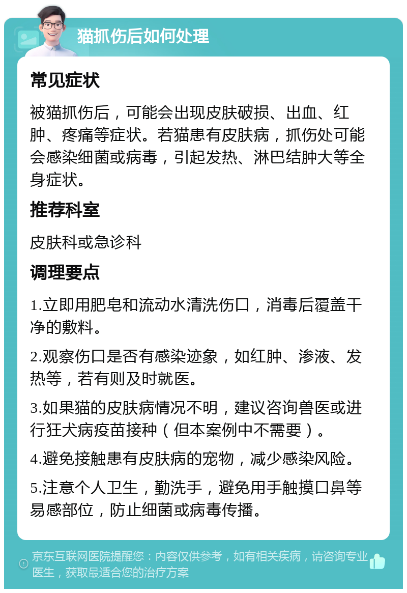 猫抓伤后如何处理 常见症状 被猫抓伤后，可能会出现皮肤破损、出血、红肿、疼痛等症状。若猫患有皮肤病，抓伤处可能会感染细菌或病毒，引起发热、淋巴结肿大等全身症状。 推荐科室 皮肤科或急诊科 调理要点 1.立即用肥皂和流动水清洗伤口，消毒后覆盖干净的敷料。 2.观察伤口是否有感染迹象，如红肿、渗液、发热等，若有则及时就医。 3.如果猫的皮肤病情况不明，建议咨询兽医或进行狂犬病疫苗接种（但本案例中不需要）。 4.避免接触患有皮肤病的宠物，减少感染风险。 5.注意个人卫生，勤洗手，避免用手触摸口鼻等易感部位，防止细菌或病毒传播。