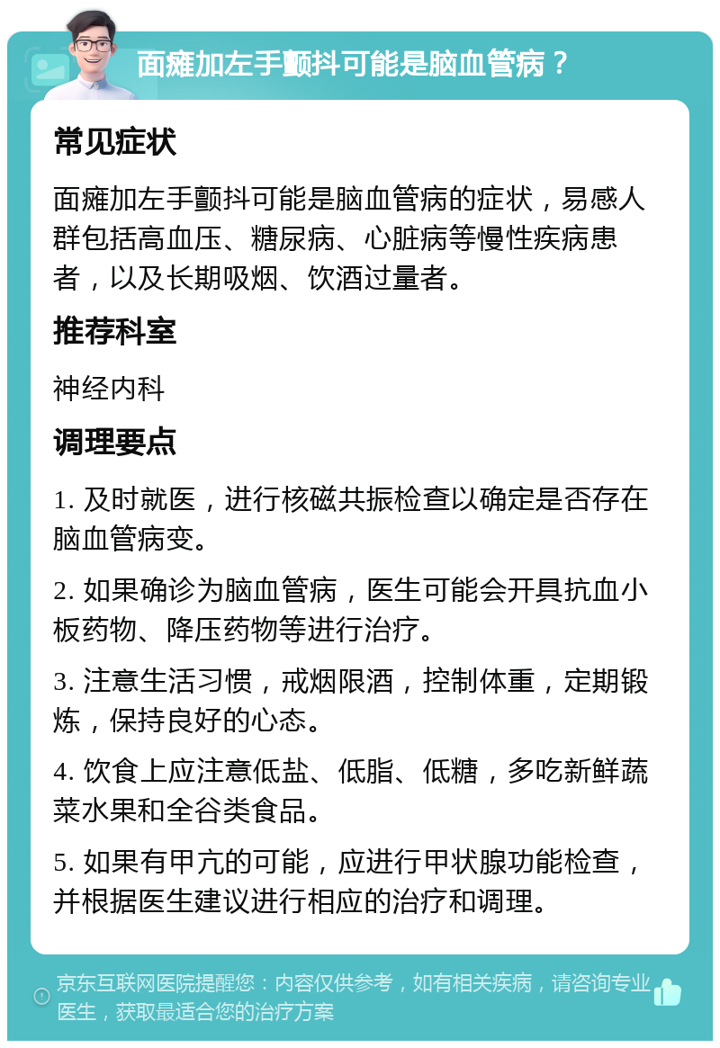 面瘫加左手颤抖可能是脑血管病？ 常见症状 面瘫加左手颤抖可能是脑血管病的症状，易感人群包括高血压、糖尿病、心脏病等慢性疾病患者，以及长期吸烟、饮酒过量者。 推荐科室 神经内科 调理要点 1. 及时就医，进行核磁共振检查以确定是否存在脑血管病变。 2. 如果确诊为脑血管病，医生可能会开具抗血小板药物、降压药物等进行治疗。 3. 注意生活习惯，戒烟限酒，控制体重，定期锻炼，保持良好的心态。 4. 饮食上应注意低盐、低脂、低糖，多吃新鲜蔬菜水果和全谷类食品。 5. 如果有甲亢的可能，应进行甲状腺功能检查，并根据医生建议进行相应的治疗和调理。