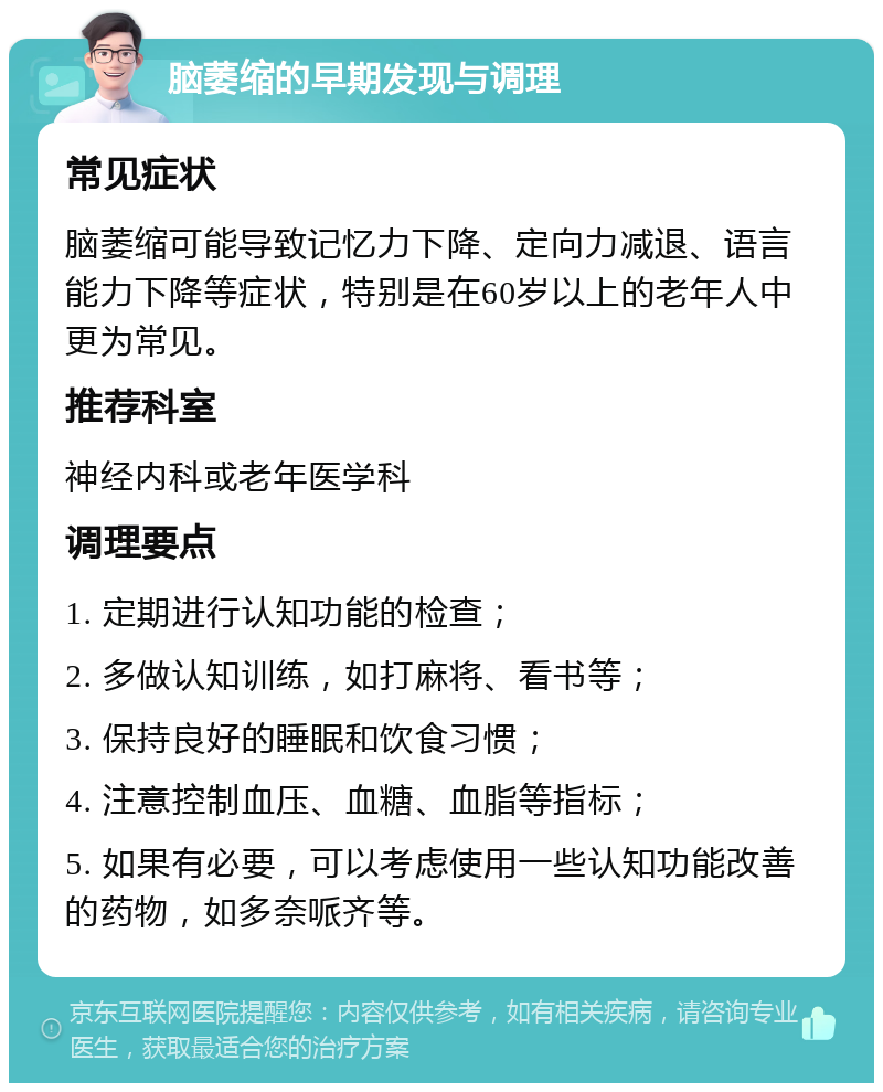 脑萎缩的早期发现与调理 常见症状 脑萎缩可能导致记忆力下降、定向力减退、语言能力下降等症状，特别是在60岁以上的老年人中更为常见。 推荐科室 神经内科或老年医学科 调理要点 1. 定期进行认知功能的检查； 2. 多做认知训练，如打麻将、看书等； 3. 保持良好的睡眠和饮食习惯； 4. 注意控制血压、血糖、血脂等指标； 5. 如果有必要，可以考虑使用一些认知功能改善的药物，如多奈哌齐等。