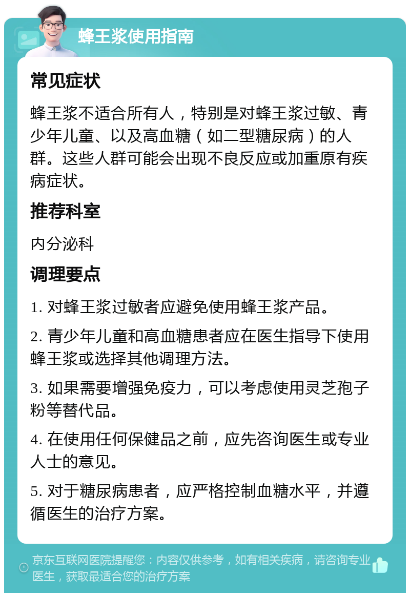 蜂王浆使用指南 常见症状 蜂王浆不适合所有人，特别是对蜂王浆过敏、青少年儿童、以及高血糖（如二型糖尿病）的人群。这些人群可能会出现不良反应或加重原有疾病症状。 推荐科室 内分泌科 调理要点 1. 对蜂王浆过敏者应避免使用蜂王浆产品。 2. 青少年儿童和高血糖患者应在医生指导下使用蜂王浆或选择其他调理方法。 3. 如果需要增强免疫力，可以考虑使用灵芝孢子粉等替代品。 4. 在使用任何保健品之前，应先咨询医生或专业人士的意见。 5. 对于糖尿病患者，应严格控制血糖水平，并遵循医生的治疗方案。