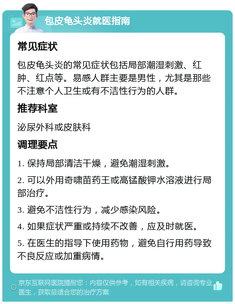 包皮龟头炎就医指南 常见症状 包皮龟头炎的常见症状包括局部潮湿刺激、红肿、红点等。易感人群主要是男性，尤其是那些不注意个人卫生或有不洁性行为的人群。 推荐科室 泌尿外科或皮肤科 调理要点 1. 保持局部清洁干燥，避免潮湿刺激。 2. 可以外用奇啸苗药王或高锰酸钾水溶液进行局部治疗。 3. 避免不洁性行为，减少感染风险。 4. 如果症状严重或持续不改善，应及时就医。 5. 在医生的指导下使用药物，避免自行用药导致不良反应或加重病情。