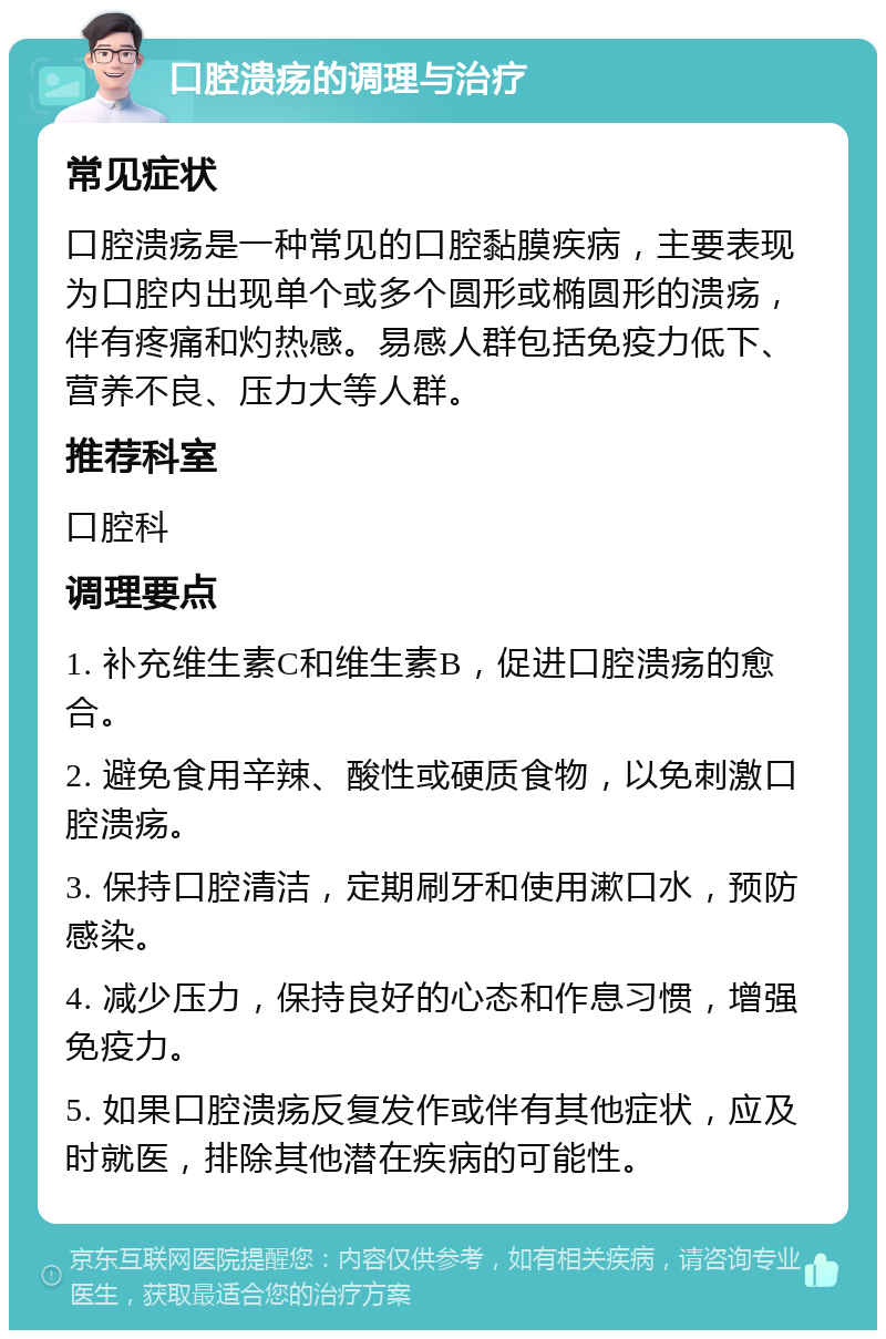 口腔溃疡的调理与治疗 常见症状 口腔溃疡是一种常见的口腔黏膜疾病，主要表现为口腔内出现单个或多个圆形或椭圆形的溃疡，伴有疼痛和灼热感。易感人群包括免疫力低下、营养不良、压力大等人群。 推荐科室 口腔科 调理要点 1. 补充维生素C和维生素B，促进口腔溃疡的愈合。 2. 避免食用辛辣、酸性或硬质食物，以免刺激口腔溃疡。 3. 保持口腔清洁，定期刷牙和使用漱口水，预防感染。 4. 减少压力，保持良好的心态和作息习惯，增强免疫力。 5. 如果口腔溃疡反复发作或伴有其他症状，应及时就医，排除其他潜在疾病的可能性。