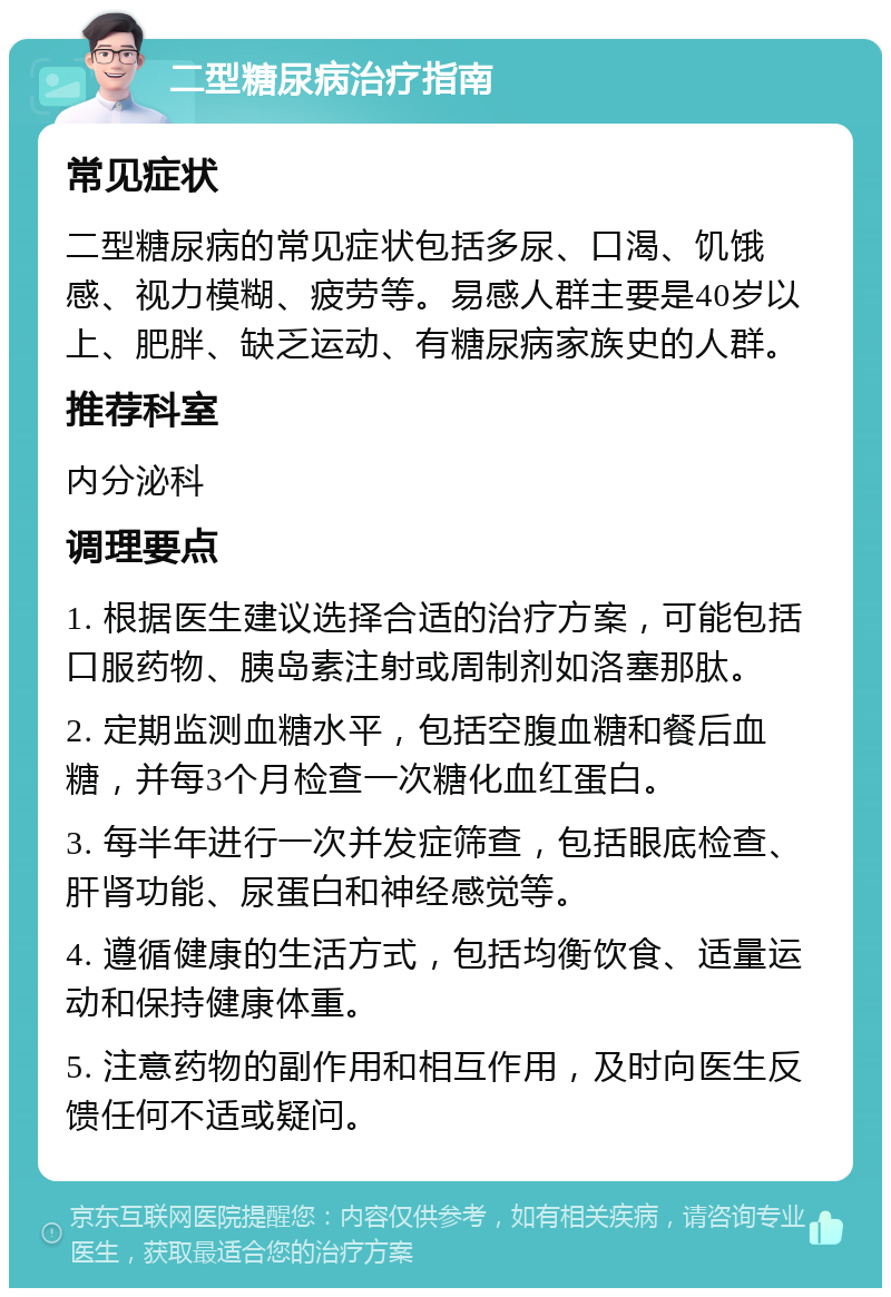 二型糖尿病治疗指南 常见症状 二型糖尿病的常见症状包括多尿、口渴、饥饿感、视力模糊、疲劳等。易感人群主要是40岁以上、肥胖、缺乏运动、有糖尿病家族史的人群。 推荐科室 内分泌科 调理要点 1. 根据医生建议选择合适的治疗方案，可能包括口服药物、胰岛素注射或周制剂如洛塞那肽。 2. 定期监测血糖水平，包括空腹血糖和餐后血糖，并每3个月检查一次糖化血红蛋白。 3. 每半年进行一次并发症筛查，包括眼底检查、肝肾功能、尿蛋白和神经感觉等。 4. 遵循健康的生活方式，包括均衡饮食、适量运动和保持健康体重。 5. 注意药物的副作用和相互作用，及时向医生反馈任何不适或疑问。